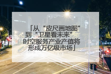 从“皮尺画地图”到“卫星看未来” 时空服务产业产值将形成万亿级市场