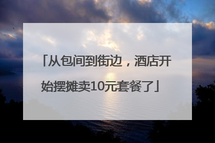 从包间到街边，酒店开始摆摊卖10元套餐了