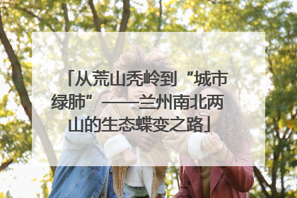 从荒山秃岭到“城市绿肺”——兰州南北两山的生态蝶变之路