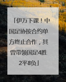 伊万下课！中国足协按合约单方终止合作，其曾带领国足4胜2平8负