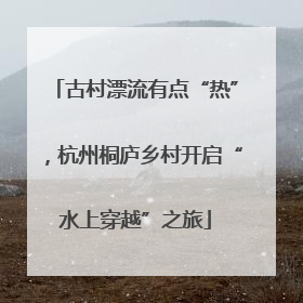 古村漂流有点“热”，杭州桐庐乡村开启“水上穿越”之旅