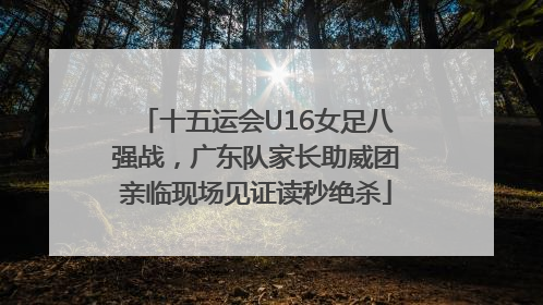 十五运会U16女足八强战，广东队家长助威团亲临现场见证读秒绝杀