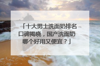 十大男士洗面奶排名口碑揭晓，国产洗面奶哪个好用又便宜？