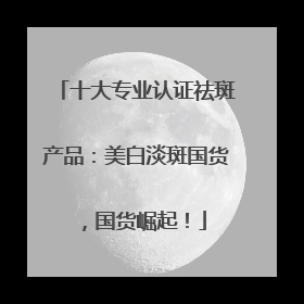 十大专业认证祛斑产品：美白淡斑国货，国货崛起！