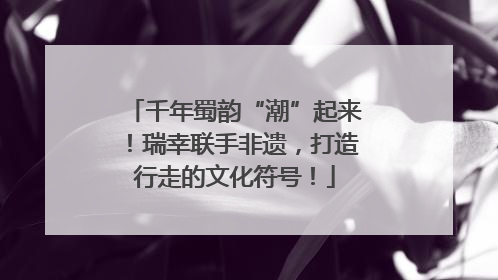 千年蜀韵“潮”起来！瑞幸联手非遗，打造行走的文化符号！