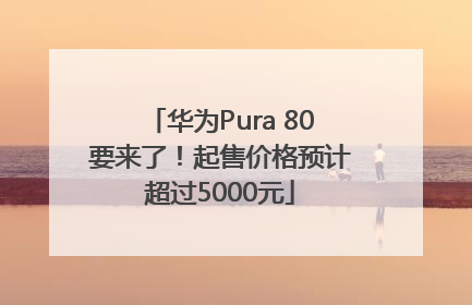 华为Pura 80要来了！起售价格预计超过5000元