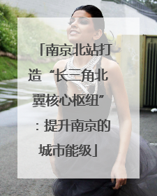 南京北站打造“长三角北翼核心枢纽”：提升南京的城市能级