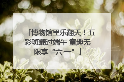 博物馆里乐翻天！五彩斑斓过端午 童趣无限享“六·一”