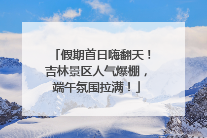 假期首日嗨翻天！吉林景区人气爆棚，端午氛围拉满！