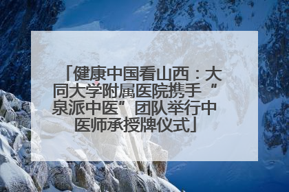 健康中国看山西：大同大学附属医院携手“泉派中医”团队举行中医师承授牌仪式