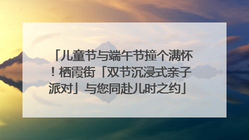 儿童节与端午节撞个满怀！栖霞街「双节沉浸式亲子派对」与您同赴儿时之约