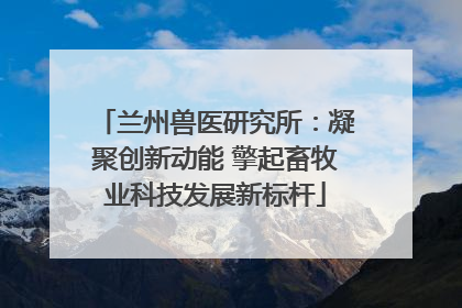 兰州兽医研究所：凝聚创新动能 擎起畜牧业科技发展新标杆