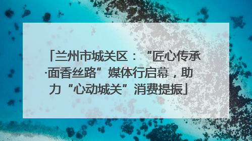 兰州市城关区：“匠心传承·面香丝路”媒体行启幕，助力“心动城关”消费提振