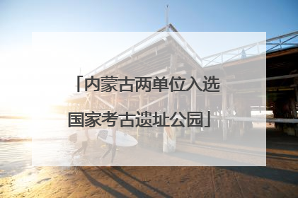 内蒙古两单位入选国家考古遗址公园