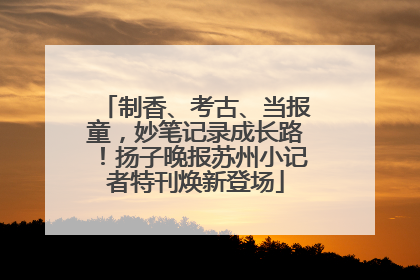制香、考古、当报童，妙笔记录成长路！扬子晚报苏州小记者特刊焕新登场