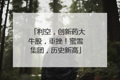 利空，创新药大牛股，重挫！蜜雪集团，历史新高