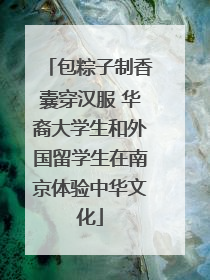 包粽子制香囊穿汉服 华裔大学生和外国留学生在南京体验中华文化