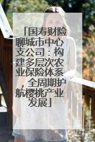 国寿财险聊城市中心支公司：构建多层次农业保险体系，全周期护航樱桃产业发展