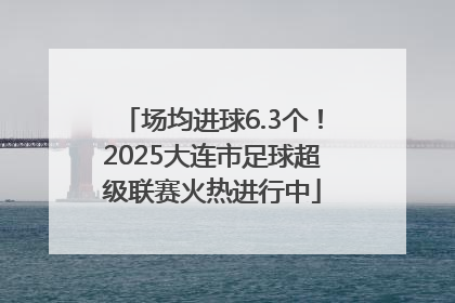 场均进球6.3个！2025大连市足球超级联赛火热进行中