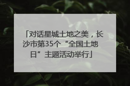 对话星城土地之美，长沙市第35个“全国土地日”主题活动举行