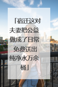 宿迁这对夫妻把公益做成了日常 免费送出纯净水万余桶