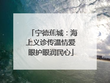 宁德蕉城：海上义诊传温情爱眼护眼润民心