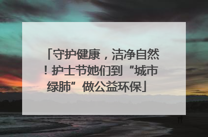 守护健康，洁净自然！护士节她们到“城市绿肺”做公益环保