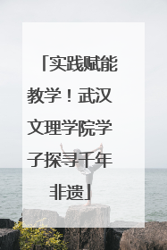 实践赋能教学！武汉文理学院学子探寻千年非遗