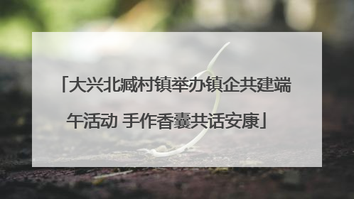 大兴北臧村镇举办镇企共建端午活动 手作香囊共话安康