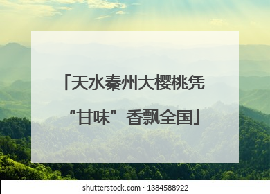 天水秦州大樱桃凭“甘味”香飘全国