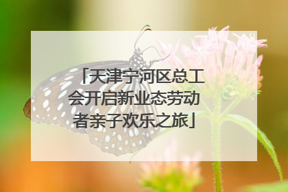 天津宁河区总工会开启新业态劳动者亲子欢乐之旅