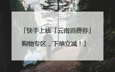 快手上线「云南消费券」购物专区，下单立减！