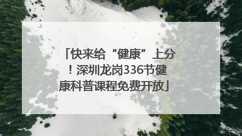 快来给“健康”上分！深圳龙岗336节健康科普课程免费开放