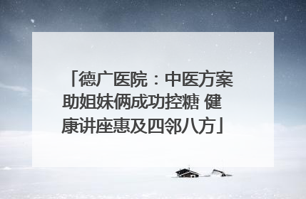 德广医院：中医方案助姐妹俩成功控糖 健康讲座惠及四邻八方