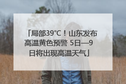 局部39℃！山东发布高温黄色预警 5日—9日将出现高温天气