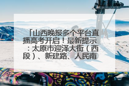 山西晚报多个平台直播高考开启！最新提示：太原市迎泽大街（西段）、新建路、人民南路高考期间增开路口