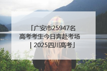 广安市25947名高考考生今日奔赴考场｜2025四川高考