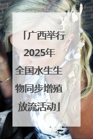 广西举行2025年全国水生生物同步增殖放流活动