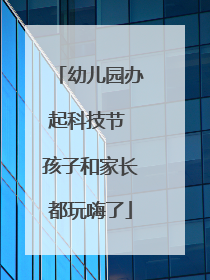 幼儿园办起科技节 孩子和家长都玩嗨了