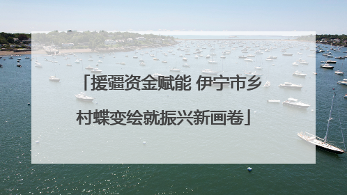 援疆资金赋能 伊宁市乡村蝶变绘就振兴新画卷