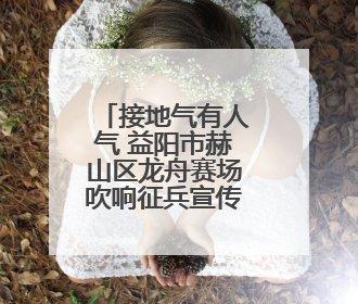 接地气有人气 益阳市赫山区龙舟赛场吹响征兵宣传号角