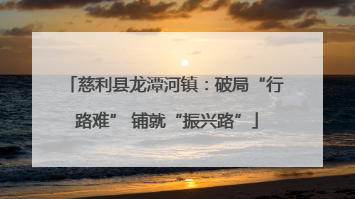 慈利县龙潭河镇：破局“行路难” 铺就“振兴路”