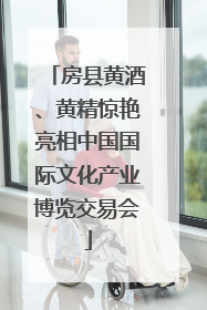 房县黄酒、黄精惊艳亮相中国国际文化产业博览交易会