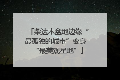 柴达木盆地边缘“最孤独的城市”变身“最美观星地”