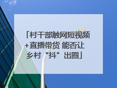 村干部触网短视频+直播带货 能否让乡村“抖”出圈