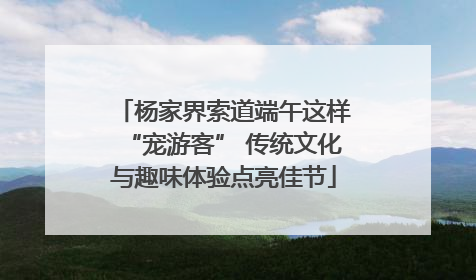 杨家界索道端午这样“宠游客” 传统文化与趣味体验点亮佳节