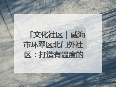 文化社区｜威海市环翠区北门外社区：打造有温度的文化社区