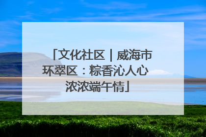 文化社区｜威海市环翠区：粽香沁人心 浓浓端午情