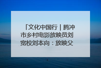 文化中国行｜腾冲市乡村电影放映员刘宽校刘本向：放映父子兵 接力光影梦