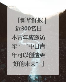 新华鲜报｜近300名日本青年应邀访华：“中日青年可以创造更好的未来”